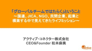 アクティブ・コネクター株式会社
CEO&Founder 松本麻美
「グローバルチームではたらく」ということ
〜国連、JICA、NGO、民間企業、起業と
模索する中で見えてきたライフミッション〜
 