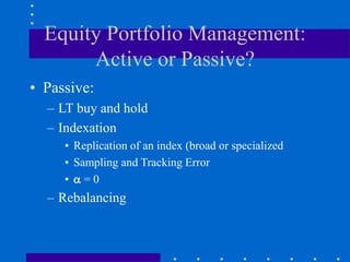 Equity Portfolio Management:
Active or Passive?
• Passive:
– LT buy and hold
– Indexation
• Replication of an index (broad or specialized
• Sampling and Tracking Error
•  = 0
– Rebalancing
 