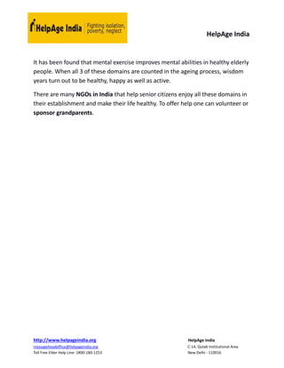 HelpAge India
http://www.helpageindia.org HelpAge India
messageheadoffice@helpageindia.org C-14, Qutab Institutional Area
Toll Free Elder Help Line: 1800-180-1253 New Delhi - 110016
It has been found that mental exercise improves mental abilities in healthy elderly
people. When all 3 of these domains are counted in the ageing process, wisdom
years turn out to be healthy, happy as well as active.
There are many NGOs in India that help senior citizens enjoy all these domains in
their establishment and make their life healthy. To offer help one can volunteer or
sponsor grandparents.
 
