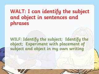 WALT: I can identify the subject
and object in sentences and
phrases
WILF: Identify the subject; Identify the
object; Experiment with placement of
subject and object in my own writing
 
