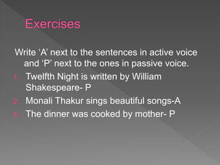 Write ‘A’ next to the sentences in active voice
and ‘P’ next to the ones in passive voice.
1. Twelfth Night is written by William
Shakespeare- P
2. Monali Thakur sings beautiful songs-A
3. The dinner was cooked by mother- P