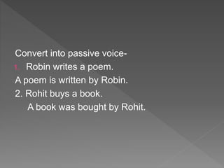 Convert into passive voice-
1. Robin writes a poem.
A poem is written by Robin.
2. Rohit buys a book.
A book was bought by Rohit.