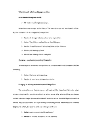 When the verb is followed by a preposition
Read the sentence given below:
 My mother is talking to a stranger.
Here the noun a stranger is the object of the preposition to, and not the verb talking.
But this sentence can be changed into the passive:
 Passive: A stranger is being talked to by my mother.
 Active: The children are laughing at the old beggar.
 Passive: The old beggar is being laughed at by the children.
 Active: I am waiting for him.
 Passive: He is being waited for by me.
Changing a negative sentence into the passive
Whenanegative sentenceischanged intothe passive,notwillcome betweenis/am/are
and being.
 Active: She is not writing a story.
 Passive: A story is not being written by her.
Changing an interrogative sentence into the passive
The passive forms of these sentences will begin with be (is/am/are). When the active
sentence begins with a question word such as when, whose,why, which and how, the passive
sentence will also begin with a question word. When the active sentence begins with who or
whose, the passive sentence will begin with by whom or by whose. When the active sentence
begins with whom, the passive sentence will begin with who.
 Active: Are the masons building a house?
 Passive: Is a house being built by the masons?
 