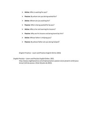  Active: Who is waiting for you?
 Passive: By whom are you being waited for?
 Active: Whom are you waiting for?
 Passive: Who is being waited for by you?
 Active: Why is he not learning his lessons?
 Passive: Why are his lessons not being learnt by him?
 Active: Whose father is helping you?
 Passive: By whose father are you being helped?
(English Practice – Learn and Practice English Online 2015)
English Practice – Learn and Practice English Online. 2015.
http://www.englishpractice.com/improve/active-passive-voice-present-continuous-
tense/(últimoacceso:19 de Octubre de 2015).
 