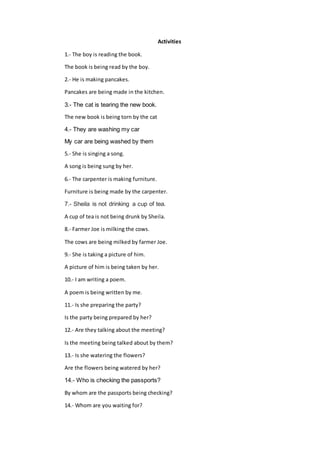 Activities
1.- The boy is reading the book.
The book is being read by the boy.
2.- He is making pancakes.
Pancakes are being made in the kitchen.
3.- The cat is tearing the new book.
The new book is being torn by the cat
4.- They are washing my car
My car are being washed by them
5.- She is singing a song.
A song is being sung by her.
6.- The carpenter is making furniture.
Furniture is being made by the carpenter.
7.- Sheila is not drinking a cup of tea.
A cup of tea is not being drunk by Sheila.
8.- Farmer Joe is milking the cows.
The cows are being milked by farmer Joe.
9.- She is taking a picture of him.
A picture of him is being taken by her.
10.- I am writing a poem.
A poem is being written by me.
11.- Is she preparing the party?
Is the party being prepared by her?
12.- Are they talking about the meeting?
Is the meeting being talked about by them?
13.- Is she watering the flowers?
Are the flowers being watered by her?
14.- Who is checking the passports?
By whom are the passports being checking?
14.- Whom are you waiting for?
 