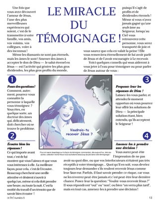 activénuméro 5 13
Posezdesquestions!
Comment, autre-
ment, pourrez-vous
connaître la
personne à laquelle
vous témoignez ?
Vous êtes, en
quelque sorte, un
docteur des âmes
qui, délicatement,
doit chercher où se
trouve le problème.
Une fois que
vous avez découvert
l’amour de Jésus,
l’une des plus
merveilleuses
expériences qui
soient, c’est de le
transmettre à votre
famille, vos amis,
vos voisins, vos
collègues, voire à
des inconnus !
Même les diamants ne sont pas éternels,
mais les âmes le sont ! Amener des âmes à
accepter le don de Dieu — le salut éternel en
Jésus — est l’activité qui génère les plus gros
dividendes, les plus gros profits du monde,
puisqu’il s’agit de
profits et de
dividendes éternels !
Même si vous n’avez
jamais gagné qu’une
seule âme au
Seigneur, lorsqu’au
Ciel vous
retrouverez cette
personne, vous serez
transporté de joie et
vous saurez que cela en valait la peine ! Elle
vous remerciera éternellement de lui avoir parlé
de Jésus et de l’avoir encouragée à Le recevoir.
Voici quelques conseils qui vous aideront à
vous jeter à l’eau pour témoigner ou pour parler
de Jésus autour de vous :
Proposez-leur les
réponses de Dieu !
Laissez-les vous parler, et
attendez le moment
opportun où vous pourrez
leur offrir les solutions de
Dieu — la principale
solution étant, bien
entendu,qu’ilsacceptent
le Seigneur !
LE MIRACLE
DU
TÉMOIGNAGE !
Voudrais-tu
recevoir Jésus ?
Pour en savoir davantage sur la façon de témoigner, commandez, dès aujourd’hui, Vers les
autres, collection Activé. Nous vous souhaitons beaucoup de joie dans votre témoignage !
Écoutez bien les
réponses !
Ce qui importe avant
tout,c’estdelui
montrer que vous l’aimez et que vous
vous intéressez à elle. La meilleure
façon,pour cela, c’estdel’écouter.
Beaucoupcherchentuneoreille
attentive et désirents’ouvrirà
quelqu’un,mêmesiceladoitprendre
uneheure,outoutelanuit.C’estla
moitié du travail d’un témoin que de
savoir bien écouter !
Amenez-les à prendre
une décision !
Vous aurez peut-être
l’impression de ne pas
avoir su quoi dire, ou que vos interlocuteurs n’étaient pas très
réceptifs à votre témoignage... Quoi qu’il en soit, vous devriez
toujours leur demander s’ils veulent recevoir Jésus comme
leur Sauveur. Parfois, il faut savoir prendre ce risque, car vous
ne les reverrez peut-être jamais et c’est peut-être leur dernière
chance. Posez-leur la question:“Voulez-vous recevoir Jésus ?”
Il vous répondront“oui” ou“non”, ou bien “on verra plus tard”,
mais en tout cas, amenez-les à prendre une décision !
 