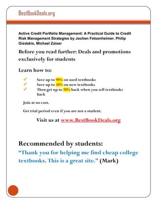 BestBookDeals.org


Active Credit Portfolio Management: A Practical Guide to Credit
Risk Management Strategies by Jochen Felsenheimer, Philip
Gisdakis, Michael Zaiser

Before you read further: Deals and promotions
exclusively for students
Learn how to:
          Save up to 90% on used textbooks
          Save up to 30% on new textbooks
          Then get up to 70% back when you sell textbooks
          back

  Join at no cost.

  Get trial period even if you are not a student.

          Visit us at www.BestBookDeals.org



Recommended by students:
“Thank you for helping me find cheap college
textbooks. This is a great site.” (Mark)
 
