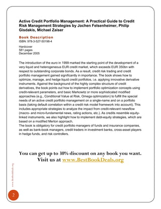 Active Credit Portfolio Management: A Practical Guide to Credit
                        Risk Management Strategies by Jochen Felsenheimer, Philip
                        Gisdakis, Michael Zaiser
                        Book Description
                        ISBN: 978-3-527-50198-4
                        Hardcover
                        581 pages
                        December 2005


                        The introduction of the euro in 1999 marked the starting point of the development of a
                        very liquid and heterogeneous EUR credit market, which exceeds EUR 350bn with
                        respect to outstanding corporate bonds. As a result, credit risk trading and credit
                        portfolio management gained significantly in importance. The book shows how to
                        optimize, manage, and hedge liquid credit portfolios, i.e. applying innovative derivative
                        instruments. Against the background of the highly complex structure of credit
                        derivatives, the book points out how to implement portfolio optimization concepts using
                        credit-relevant parameters, and basic Markowitz or more sophisticated modified
                        approaches (e.g., Conditional Value at Risk, Omega optimization) to fulfill the special
                        needs of an active credit portfolio management on a single-name and on a portfolio
                        basis (taking default correlation within a credit risk model framework into account). This
                        includes appropriate strategies to analyze the impact from credit-relevant newsflow
                        (macro- and micro-fundamental news, rating actions, etc.). As credits resemble equity-
                        linked instruments, we also highlight how to implement debt-equity strategies, which are
                        based on a modified Merton approach.
                        The book is obligatory for credit portfolio managers of funds and insurance companies,
                        as well as bank-book managers, credit traders in investment banks, cross-asset players
                        in hedge funds, and risk controllers.




                        You can get up to 30% discount on any book you want.
                                     Visit us at www.BestBookDeals.org
www.Bestbookdeals.org




         2
 