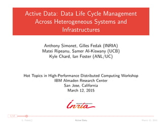 Active Data: Data Life Cycle Management
Across Heterogeneous Systems and
Infrastructures
Anthony Simonet, Gilles Fedak (INRIA)
Matei Ripeanu, Samer Al-Kiswany (UCB)
Kyle Chard, Ian Foster (ANL/UC)
Hot Topics in High-Performance Distributed Computing Workshop
IBM Almaden Research Center
San Jose, California
March 12, 2015
1/13
G. Fedak() Active Data March 12, 2015
 