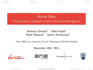 Introduction Active Data Discussion Conclusion
Active Data
A Data-Centric Approach to Data Life-Cycle Management
Anthony Simonet1 Gilles Fedak1
Matei Ripeanu2 Samer Al-Kiswany2
1Inria, ENS Lyon, University of Lyon 2University of British Columbia
November 18th, 2013
A. Simonet(Inria) Active Data (PDSW’13) November 18th, 2013 1/20
 