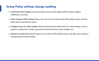 Group Policy settings change auditing
Audit Group Policy Objects: Audit and report on Group Policy Object (GPO) creation, deletion,
modiﬁcation, and more
Track changes to GPO settings: Keep a close eye on who changes what GPO settings, when, and from
where with comprehensive reports
Conﬁgure alerts for critical changes: Receive instant email and SMS alerts for critical changes, such as
computer conﬁguration changes, password and account lockout policy changes, etc.
Maintain an audit trail: Generate reports on the values of GPO settings before and after every change to
instantly spot unwanted changes
 