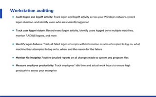 Workstation auditing
Audit logon and logoff activity: Track logon and logoff activity across your Windows network, record
logon duration, and identify users who are currently logged on
Track user logon history: Record every logon activity, identify users logged on to multiple machines,
monitor RADIUS logons, and more
Identify logon failures: Track all failed logon attempts with information on who attempted to log on, what
machine they attempted to log on to, when, and the reason for the failure
Monitor ﬁle integrity: Receive detailed reports on all changes made to system and program ﬁles
Measure employee productivity: Track employees' idle time and actual work hours to ensure high
productivity across your enterprise
 