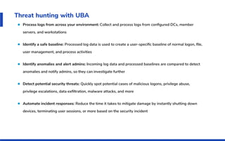Threat hunting with UBA
Process logs from across your environment: Collect and process logs from conﬁgured DCs, member
servers, and workstations
Identify a safe baseline: Processed log data is used to create a user-speciﬁc baseline of normal logon, ﬁle,
user management, and process activities
Identify anomalies and alert admins: Incoming log data and processed baselines are compared to detect
anomalies and notify admins, so they can investigate further
Detect potential security threats: Quickly spot potential cases of malicious logons, privilege abuse,
privilege escalations, data exﬁltration, malware attacks, and more
Automate incident responses: Reduce the time it takes to mitigate damage by instantly shutting down
devices, terminating user sessions, or more based on the security incident
 