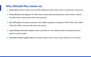 Why ADAudit Plus stands out
Instant alerts: Receive instant email and SMS notiﬁcations about critical events or activities by a critical user
Threat detection and response: The UBA engine quickly detects privilege abuse, insider attacks, malware,
and other threats, and executes tailor-made responses
Over 250 reports: Streamline compliance with multiple regulations, including PCI DSS, HIPAA, SOX, GDPR,
GLBA, ISO 27001, and more with audit-ready reports
Log archiving and forensic analysis: Archive audit data at a user-deﬁned location, and generate reports
based on it when needed
Top-notch customer support team: Our efﬁcient support team is only an email, phone call, or chat away
 