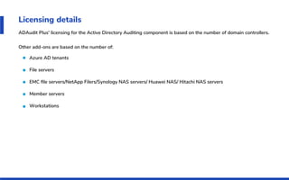 Licensing details
ADAudit Plus' licensing for the Active Directory Auditing component is based on the number of domain controllers.
Other add-ons are based on the number of:
Azure AD tenants
File servers
EMC ﬁle servers/NetApp Filers/Synology NAS servers/ Huawei NAS/ Hitachi NAS servers
Member servers
Workstations
 
