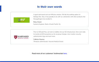 In their own words
A good web based and cost effective solution. We like the auditing option on
NetApp Filer. Also, it has partially to do with our satisfaction with other products that
ManageEngine has excelled in.
Ricky Chand
Systems Engineer, Bank of South Paciﬁc, Fiji
Prior to ADAudit Plus, we had no visibility into our AD infrastructure. Now we’re able
to monitor all AD transactions as far as group changes, User creation, security,
authentication logs and much more.
Callixtus Muanya,
Windows administrator, Harvard Medical School
Read more of our customers' testimonials here.
 