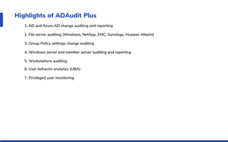 Highlights of ADAudit Plus
1. AD and Azure AD change auditing and reporting
2. File server auditing (Windows, NetApp, EMC, Synology, Huawei, Hitachi)
3. Group Policy settings change auditing
4. Windows server and member server auditing and reporting
5. Workstations auditing
6. User behavior analytics (UBA)
7. Privileged user monitoring
 