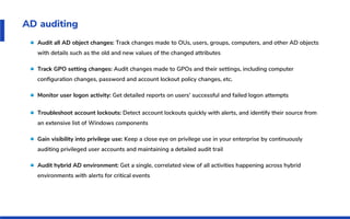 AD auditing
Audit all AD object changes: Track changes made to OUs, users, groups, computers, and other AD objects
with details such as the old and new values of the changed attributes
Track GPO setting changes: Audit changes made to GPOs and their settings, including computer
conﬁguration changes, password and account lockout policy changes, etc.
Monitor user logon activity: Get detailed reports on users' successful and failed logon attempts
Troubleshoot account lockouts: Detect account lockouts quickly with alerts, and identify their source from
an extensive list of Windows components
Gain visibility into privilege use: Keep a close eye on privilege use in your enterprise by continuously
auditing privileged user accounts and maintaining a detailed audit trail
Audit hybrid AD environment: Get a single, correlated view of all activities happening across hybrid
environments with alerts for critical events
 