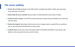 File server auditing
Monitor ﬁle and folder accesses: Track all ﬁle activity—including read, delete, modify, copy-and-paste,
move, and more—in real time
Detect failed ﬁle access attempts: Receive reports on failed attempts to access ﬁles or folders
Audit permission changes: Track NTFS and share permission changes along with details such as their old
and new values
Monitor ﬁle integrity: Easily detect critical events such as changes made to a speciﬁc ﬁle, by a particular
user, or more with email and SMS alerts on these events
Audit ﬁle shares: Track every access and change made to shared ﬁles and folders in your domain with
details on who accessed what, when, and from where
 