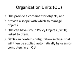 Organization Units (OU)
• OUs provide a container for objects, and
• provide a scope with which to manage
objects.
• OUs can have Group Policy Objects (GPOs)
linked to them.
• GPOs can contain configuration settings that
will then be applied automatically by users or
computers in an OU.
 
