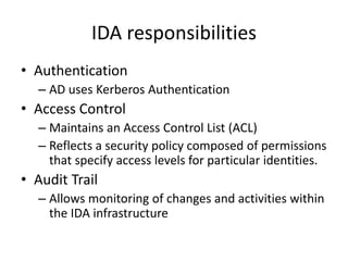 IDA responsibilities
• Authentication
– AD uses Kerberos Authentication
• Access Control
– Maintains an Access Control List (ACL)
– Reflects a security policy composed of permissions
that specify access levels for particular identities.
• Audit Trail
– Allows monitoring of changes and activities within
the IDA infrastructure
 