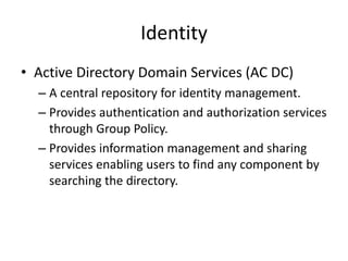 Identity
• Active Directory Domain Services (AC DC)
– A central repository for identity management.
– Provides authentication and authorization services
through Group Policy.
– Provides information management and sharing
services enabling users to find any component by
searching the directory.
 