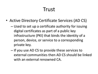 Trust
• Active Directory Certificate Services (AD CS)
– Used to set up a certificate authority for issuing
digital certificates as part of a public key
infrastructure (PKI) that binds the identity of a
person, device, or service to a corresponding
private key.
– If you use AD CS to provide these services to
external communities then AD CS should be linked
with an external renowned CA.
 