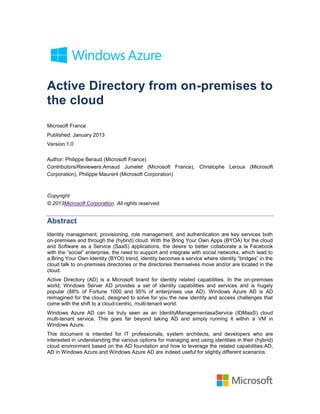 Active Directory from on-premises to
the cloud
Microsoft France
Published: January 2013
Version:1.0

Author: Philippe Beraud (Microsoft France)
Contributors/Reviewers:Arnaud Jumelet (Microsoft France), Christophe Leroux (Microsoft
Corporation), Philippe Maurent (Microsoft Corporation)



Copyright
© 2013Microsoft Corporation. All rights reserved.


Abstract
Identity management, provisioning, role management, and authentication are key services both
on-premises and through the (hybrid) cloud. With the Bring Your Own Apps (BYOA) for the cloud
and Software as a Service (SaaS) applications, the desire to better collaborate a la Facebook
with the ―social‖ enterprise, the need to support and integrate with social networks, which lead to
a Bring Your Own Identity (BYOI) trend, identity becomes a service where identity ―bridges‖ in the
cloud talk to on-premises directories or the directories themselves move and/or are located in the
cloud.
Active Directory (AD) is a Microsoft brand for identity related capabilities. In the on-premises
world, Windows Server AD provides a set of identity capabilities and services and is hugely
popular (88% of Fortune 1000 and 95% of enterprises use AD). Windows Azure AD is AD
reimagined for the cloud, designed to solve for you the new identity and access challenges that
come with the shift to a cloud-centric, multi-tenant world.
Windows Azure AD can be truly seen as an IdentityManagementasaService (IDMaaS) cloud
multi-tenant service. This goes far beyond taking AD and simply running it within a VM in
Windows Azure.
This document is intended for IT professionals, system architects, and developers who are
interested in understanding the various options for managing and using identities in their (hybrid)
cloud environment based on the AD foundation and how to leverage the related capabilities.AD,
AD in Windows Azure and Windows Azure AD are indeed useful for slightly different scenarios.
 