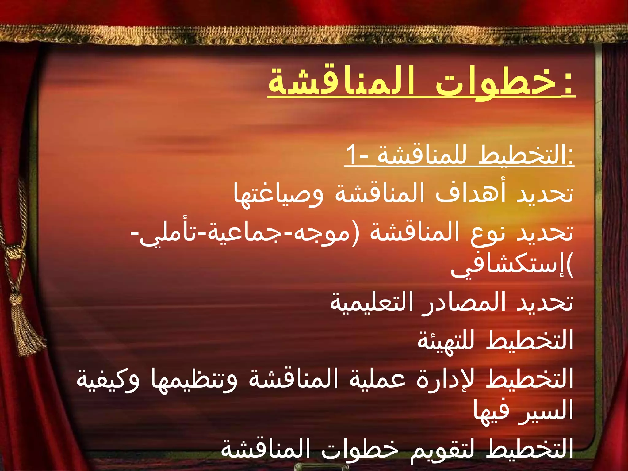 خطوات المناقشة : 1-  التخطيط للمناقشة : تحديد أهداف المناقشة وصياغتها تحديد نوع المناقشة  ( موجه - جماعية - تأملي - إستكشافي ) تحديد المصادر التعليمية التخطيط للتهيئة التخطيط لإدارة عملية المناقشة وتنظيمها وكيفية السير فيها التخطيط لتقويم خطوات المناقشة 