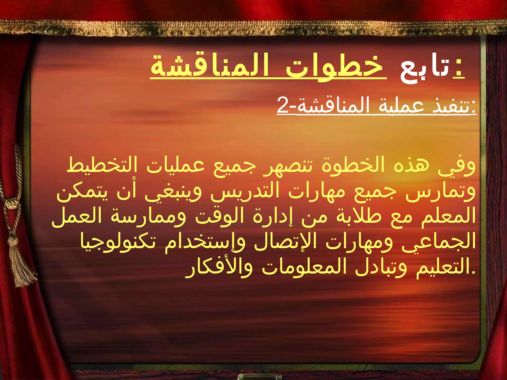تابع  خطوات المناقشة : 2- تنفيذ عملية المناقشة : وفي هذه الخطوة تنصهر جميع عمليات التخطيط وتمارس جميع مهارات التدريس وينبغي أن يتمكن المعلم مع طلابة من إدارة الوقت وممارسة العمل الجماعي ومهارات الإتصال وإستخدام تكنولوجيا التعليم وتبادل المعلومات والأفكار . 