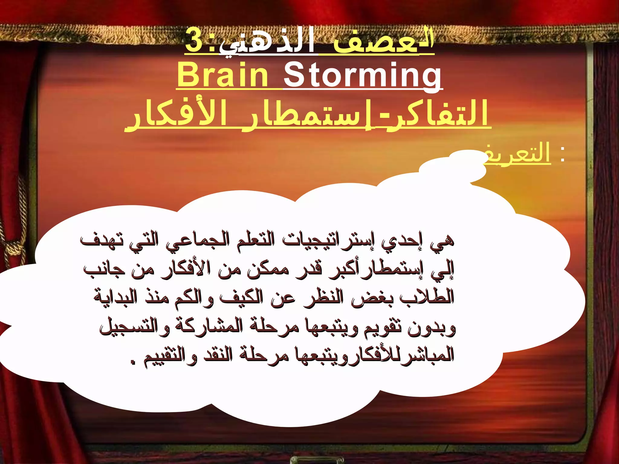 3 : ال عصف  الذهن ي Brain  Storming التفاكر - إستمطار الأفكار التعريف :  هي إحدي إستراتيجيات التعلم الجماعي التي تهدف إلي إستمطارأكبر قدر ممكن من الأفكار من جانب الطلاب بغض النظر عن الكيف والكم منذ البداية وبدون تقويم ويتبعها مرحلة المشاركة والتسجيل المباشرللأفكارويتبعها مرحلة النقد والتقييم  . 