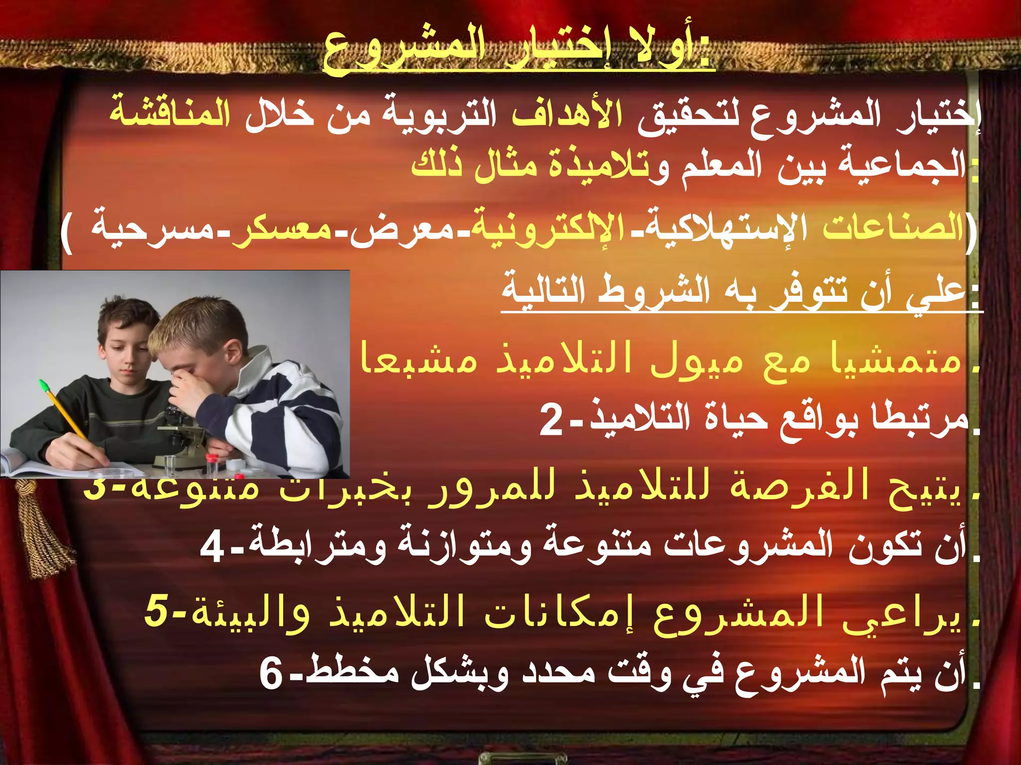 أولا إختيار المشروع : إختيار المشروع لتحقيق  الأهداف  التربوية من خلال  المناقشة  الجماعية بين المعلم و تلاميذة مثال ذلك : ( الصناعات  الإستهلاكية - الإلكترونية - معرض - معسكر - مسرحية  ) علي أن تتوفر به الشروط التالية : 1- متمشيا مع ميول التلاميذ مشبعا لحاجاته . 2- مرتبطا بواقع حياة التلاميذ . 3- يتيح الفرصة للتلاميذ للمرور بخبرات متنوعة . 4- أن تكون المشروعات متنوعة ومتوازنة ومترابطة . 5- يراعي المشروع إمكانات التلاميذ والبيئة . 6- أن يتم المشروع في وقت محدد وبشكل مخطط . 