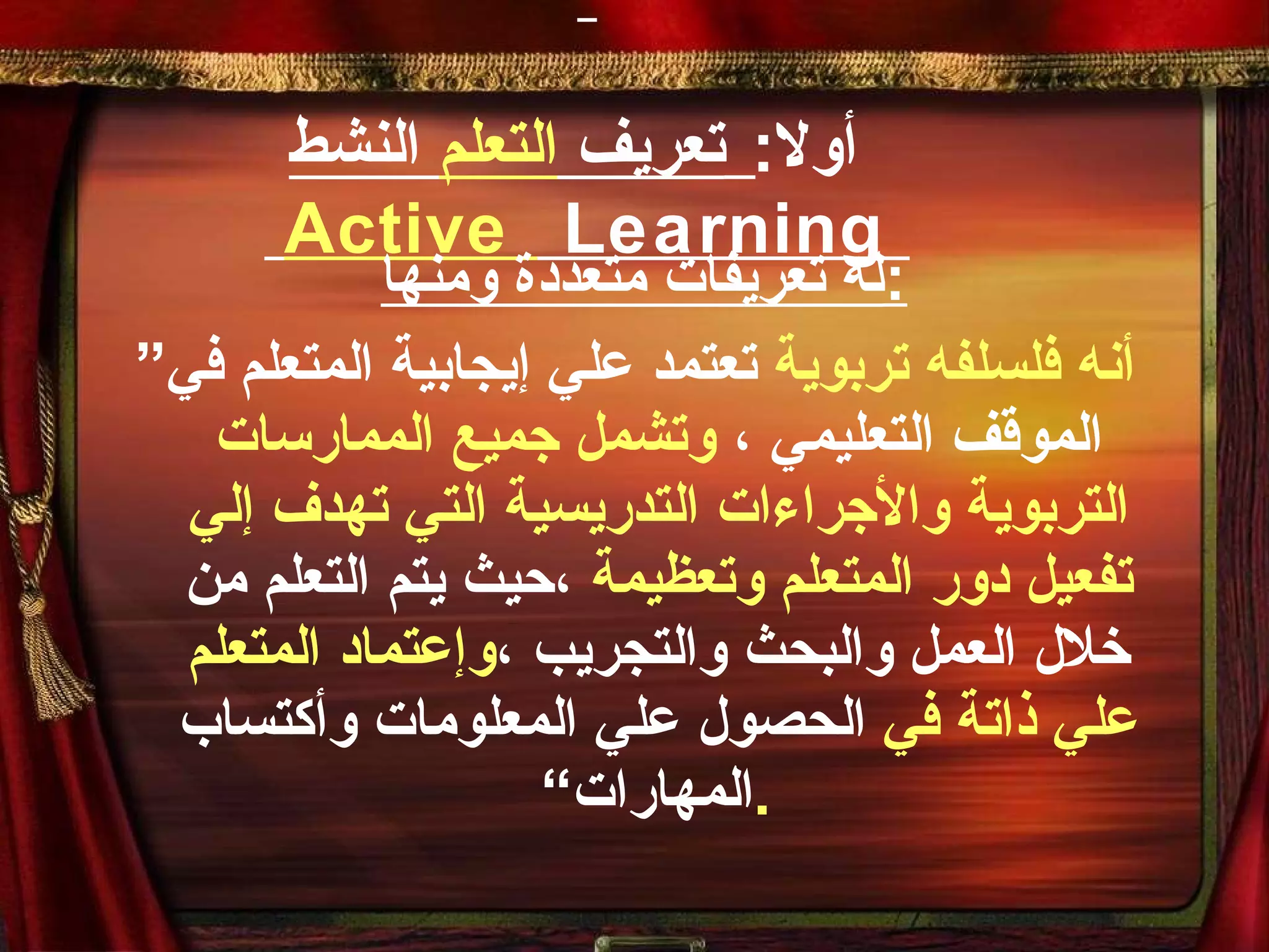 أولا :   تعريف  التعلم  النشط     Active  Learning   له تعريفات متعددة ومنها : ” أنه فلسلفه تربوية  تعتمد علي إيجابية المتعلم في الموقف التعليمي ،  وتشمل جميع الممارسات التربوية والأجراءات التدريسية التي تهدف إلي تفعيل دور المتعلم وتعظيمة  ،حيث يتم التعلم من خلال العمل والبحث والتجريب ، وإعتماد المتعلم علي ذاتة في  الحصول علي المعلومات وأكتساب المهارات“ . 