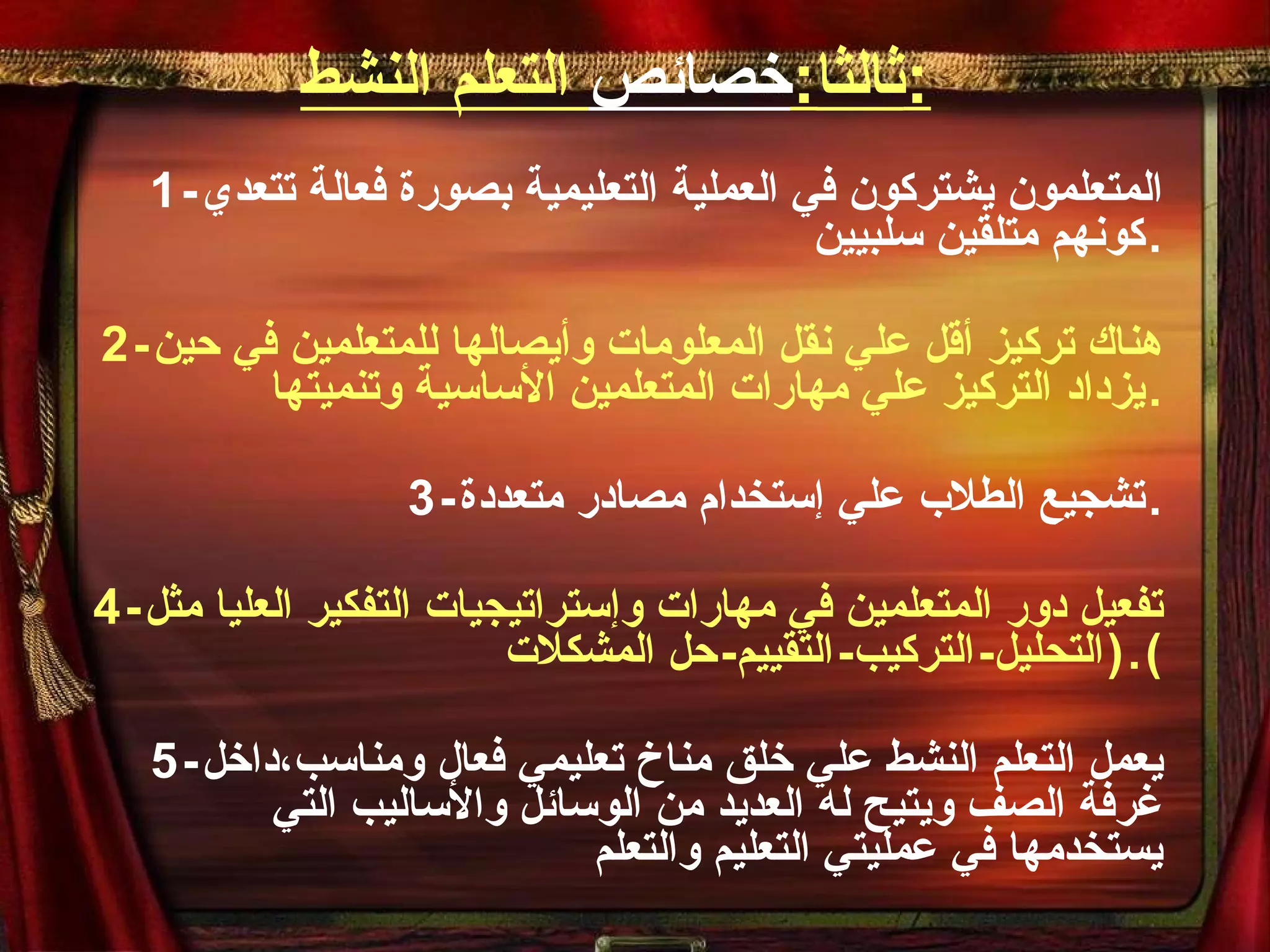 ثالثا : خصائص  التعلم النشط : 1- المتعلمون يشتركون في العملية التعليمية بصورة فعالة تتعدي كونهم متلقين سلبيين . 2- هناك تركيز أقل علي نقل المعلومات وأيصالها للمتعلمين في حين يزداد التركيز علي مهارات المتعلمين الأساسية وتنميتها . 3- تشجيع الطلاب علي إستخدام مصادر متعددة . 4- تفعيل دور المتعلمين في مهارات وإستراتيجيات التفكير العليا مثل  ( التحليل - التركيب - التقييم - حل المشكلات ). 5- يعمل التعلم النشط علي خلق مناخ تعليمي فعال ومناسب،داخل غرفة الصف ويتيح له العديد من الوسائل والأساليب التي يستخدمها في عمليتي التعليم والتعلم 