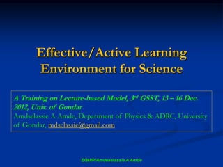 Effective/Active Learning
Environment for Science
EQUIP/Amdeselassie A Amde
A Training on Lecture-based Model, 3rd GSST, 13 – 16 Dec.
2012, Univ. of Gondar
Amdselassie A Amde, Department of Physics & ADRC, University
of Gondar, mdselassie@gmail.com
 