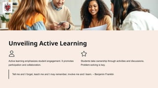 Unveiling Active Learning
Active learning emphasizes student engagement. It promotes
participation and collaboration.
Students take ownership through activities and discussions.
Problem-solving is key.
Tell me and I forget, teach me and I may remember, involve me and I learn. – Benjamin Franklin
 