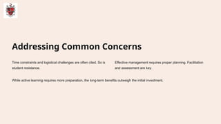 Addressing Common Concerns
Time constraints and logistical challenges are often cited. So is
student resistance.
Effective management requires proper planning. Facilitation
and assessment are key.
While active learning requires more preparation, the long-term benefits outweigh the initial investment.
 