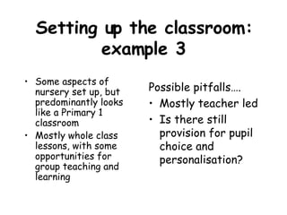 Setting up the classroom: example 3 Some aspects of nursery set up, but predominantly looks like a Primary 1 classroom Mostly whole class lessons, with some opportunities for group teaching and learning Possible pitfalls…. Mostly teacher led Is there still provision for pupil choice and personalisation? 