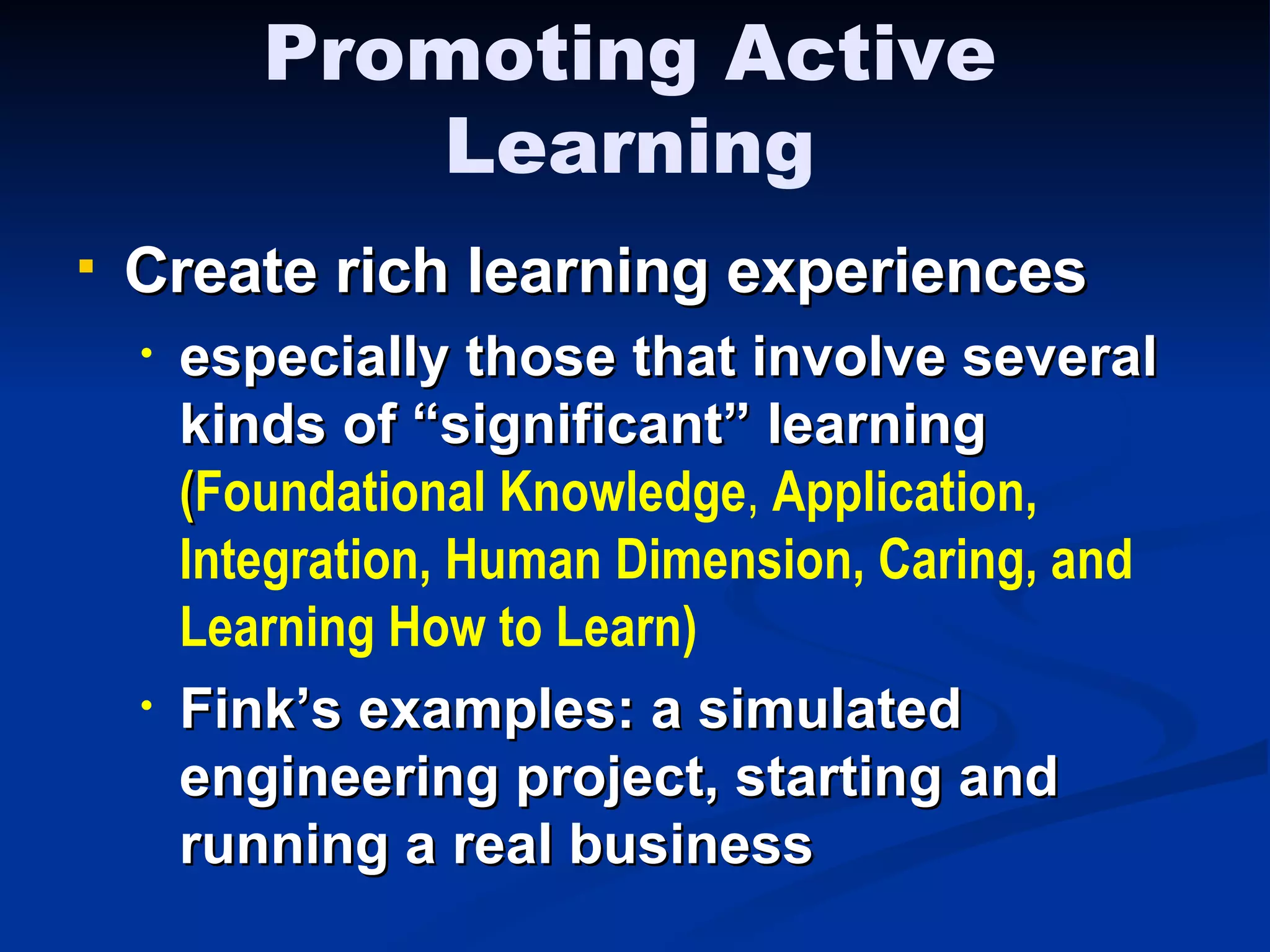 Create rich learning experiences especially those that involve several kinds of “significant” learning  ( Foundational Knowledge ,  Application,   Integration,   Human Dimension, Caring, and Learning How to Learn)   Fink’s examples: a simulated engineering project, starting and running a real business Promoting Active Learning 