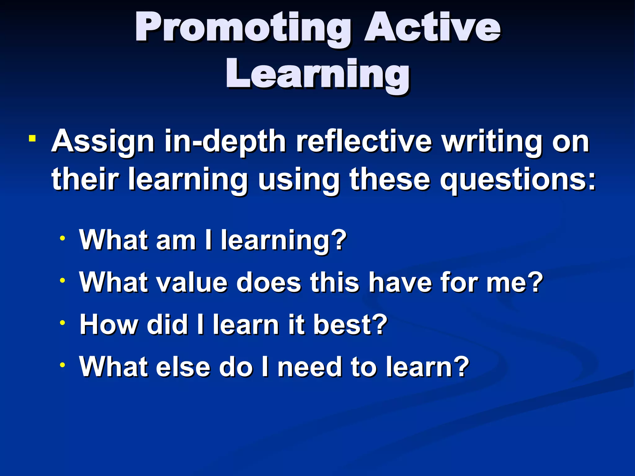Promoting Active Learning Assign in-depth reflective writing on their learning using these questions: What am I learning? What value does this have for me? How did I learn it best? What else do I need to learn? 