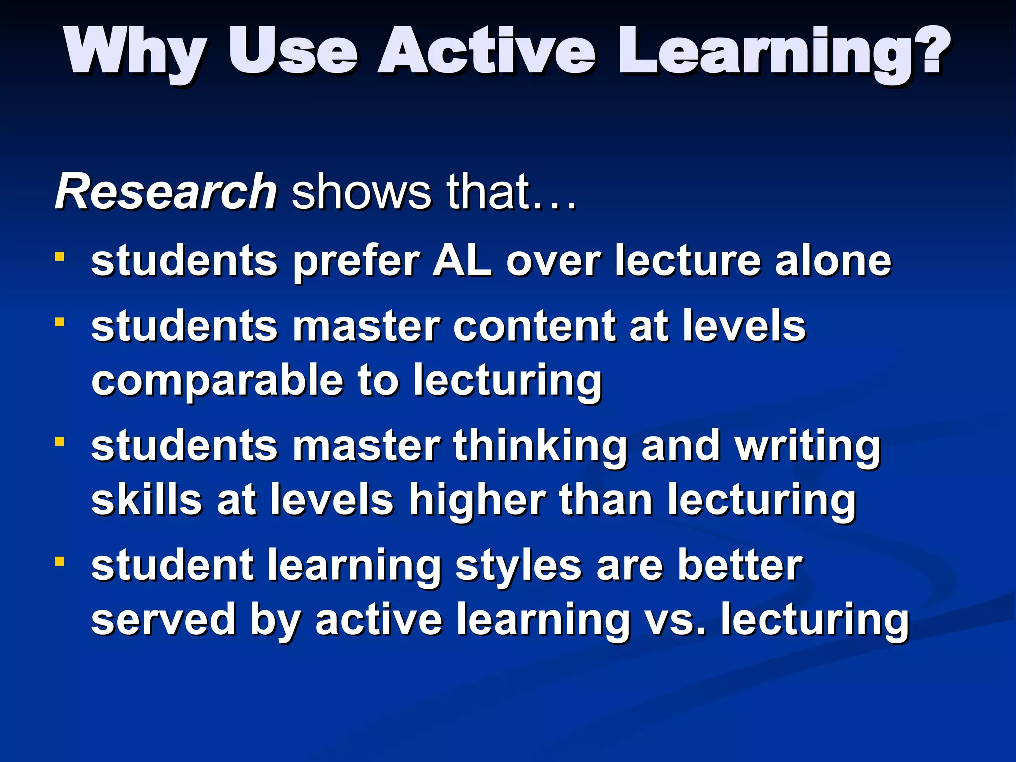 Why Use Active Learning? Research  shows that… students prefer AL over lecture alone students master content at levels comparable to lecturing students master thinking and writing skills at levels higher than lecturing student learning styles are better served by active learning vs. lecturing 