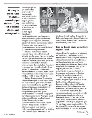 activé numéro 6 11
monarque, plutôt
qu’un humble
charpentier ?
L’appui et le
soutien de l’ordre
établi n’auraient-
ils pas quelque
peu facilité les
choses pour Jésus
et Ses disciples ?
Par ailleurs,
n’était-il pas
humiliant,
totalement injuste, que Ses parents
aient dû fuir leur pays, comme des
réfugiés ou de vulgaires criminels,
pour avoir donné naissance au leader
d’un nouveau gouvernement
révolutionnaire, le Royaume de Dieu ?
(Cf. Matthieu chapitres 1 et 2.)
Quant à ce nouveau leader,
n’aurait-il pas été préférable qu’Il
adoptât une façon de vivre un peu plus
décente, plus convenable ? Au lieu de
vivre aux crochets des autres, en allant
ramasser sa nourriture dans les
champs ou en dormant chez l’habitant
— comme par exemple chez les deux
jeunes et jolies sœurs célibataires,
Marthe et Marie. Et au lieu d’être enter-
ré dans la tombe de quelqu’un d’autre.
(Cf. Luc 10:38-42 ; Jean 19:38-42.)
Fallait-il vraiment qu’Il provoque
toujours la religion établie, qu’Il défie
les conventions, qu’Il brave les tradi-
tions et menace le statu quo ? Ce qui
Lui valut la mauvaise réputation de
frayer avec les délinquants, les
ivrognes et les gloutons, pour
finalement être exécuté en compagnie
de vulgaires criminels. Pourquoi ainsi,
de façon délibérée, insulter l’ordre
établi ? Pourquoi, en toute
connaissance de cause, avoir choisi
comme disciples une bande de
pêcheurs sans le sou, plus un
collecteur d’impôts détesté ? Le Roi des
rois, n’aurait-il pas pu s’assurer un
meilleur départ, au lieu de susciter la
haine dès la première heure ? Seigneur,
assurément, il devait bien y avoir une
meilleure façon de faire !
Pour sûr, il devait y avoir une meilleure
façon de faire !
Allons, Jésus, Tu aurais pu te ménager
de meilleures conditions de vie !
Quelle idée d’aller camper sur l’herbe
et sous les arbres ! Tu savais bien que
ça finirait par faire jaser, qu’on se
poserait des questions sur Ta moralité
et celle deTes disciples, déjà qu’au
départ ça n’était pas la classe !
Assurément, Seigneur,Tu as dû te
tromper au moins pour ça.Tout de
même, Tu aurais pu faire mieux !
Ne crois-Tu pas, Jésus, que Tu
aurais progressé plus vite si Tu avais
fait les choses à la manière des
hommes, si Tu avais choisi Tes dis-
ciples au sein du Sanhédrin (le haut
conseil de l’ancienne nation juive), si
Tu t’étais assuré du soutien des
synagogues et avais obtenu la permis-
sion des grands prêtres, plus une
licence de Rome ? N’aurais-Tu pas
ainsi, Jésus, consolidé ton point de
départ ? Ne crois-tu pas, Seigneur, que
Tu aurais pu légèrement améliorer Tes
tactiques ? Ne penses-Tu pas que de
telles méthodes, et cela dès le départ,
Il naquit
dans une
étable…
enveloppé
de chiffons
et couché
dans une
mangeoire
[suite page 14]
 