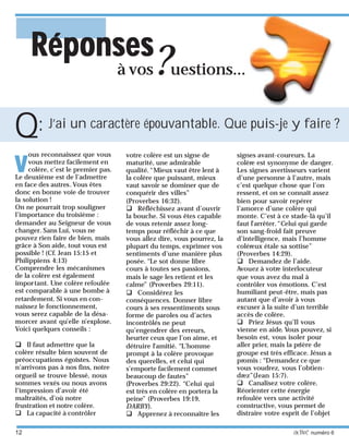 12 activé numéro 6
vvvvv
ous reconnaissez que vous
vous mettez facilement en
colère, c’est le premier pas.
Le deuxième est de l’admettre
en face des autres.Vous êtes
donc en bonne voie de trouver
la solution !
On ne pourrait trop souligner
l’importance du troisième :
demander au Seigneur de vous
changer. Sans Lui, vous ne
pouvez rien faire de bien, mais
grâce à Son aide, tout vous est
possible ! (Cf. Jean 15:15 et
Philippiens 4:13)
Comprendre les mécanismes
de la colère est également
important. Une colère refoulée
est comparable à une bombe à
retardement. Si vous en con-
naissez le fonctionnement,
vous serez capable de la désa-
morcer avant qu’elle n’explose.
Voici quelques conseils :
Il faut admettre que la
colère résulte bien souvent de
préoccupations égoïstes. Nous
n’arrivons pas à nos fins, notre
orgueil se trouve blessé, nous
sommes vexés ou nous avons
l’impression d’avoir été
maltraités, d’où notre
frustration et notre colère.
La capacité à contrôler
votre colère est un signe de
maturité, une admirable
qualité.“Mieux vaut être lent à
la colère que puissant, mieux
vaut savoir se dominer que de
conquérir des villes”
(Proverbes 16:32).
Réfléchissez avant d’ouvrir
la bouche. Si vous êtes capable
de vous retenir assez long-
temps pour réfléchir à ce que
vous allez dire, vous pourrez, la
plupart du temps, exprimer vos
sentiments d’une manière plus
posée. “Le sot donne libre
cours à toutes ses passions,
mais le sage les retient et les
calme” (Proverbes 29:11).
Considérez les
conséquences. Donner libre
cours à ses ressentiments sous
forme de paroles ou d’actes
incontrôlés ne peut
qu’engendrer des erreurs,
heurter ceux que l’on aime, et
détruire l’amitié. “L’homme
prompt à la colère provoque
des querelles, et celui qui
s’emporte facilement commet
beaucoup de fautes”
(Proverbes 29:22). “Celui qui
est très en colère en portera la
peine” (Proverbes 19:19,
DARBY).
Apprenez à reconnaître les
J’ai un caractère épouvantable. Que puis-je y faire ?
à vos?uestions...
RéponsesRéponsesRéponsesRéponsesRéponses
signes avant-coureurs. La
colère est synonyme de danger.
Les signes avertisseurs varient
d’une personne à l’autre, mais
c’est quelque chose que l’on
ressent, et on se connaît assez
bien pour savoir repérer
l’amorce d’une colère qui
monte. C’est à ce stade-là qu’il
faut l’arrêter.“Celui qui garde
son sang-froid fait preuve
d’intelligence, mais l’homme
coléreux étale sa sottise”
(Proverbes 14:29).
Demandez de l’aide.
Avouez à votre interlocuteur
que vous avez du mal à
contrôler vos émotions. C’est
humiliant peut-être, mais pas
autant que d’avoir à vous
excuser à la suite d’un terrible
accès de colère.
Priez Jésus qu’Il vous
vienne en aide. Vous pouvez, si
besoin est, vous isoler pour
aller prier, mais la prière de
groupe est très efficace. Jésus a
promis : “Demandez ce que
vous voudrez, vous l’obtien-
drez”(Jean 15:7).
Canalisez votre colère.
Réorienter cette énergie
refoulée vers une activité
constructive, vous permet de
distraire votre esprit de l’objet
Q:
 