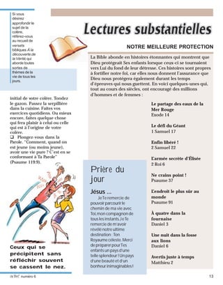 activé numéro 6 13
initial de votre colère. Tondez
le gazon. Passez la serpillière
dans la cuisine. Faites vos
exercices quotidiens. Ou mieux
encore, faites quelque chose
qui fera plaisir à celui ou celle
qui est à l’origine de votre
colère.
Plongez-vous dans la
Parole. “Comment, quand on
est jeune (ou moins jeune),
avoir une vie pure ? C’est en se
conformant à Ta Parole”
(Psaume 119:9).
Ceux qui se
précipitent sans
réfléchir souvent
se cassent le nez.
La Bible abonde en histoires étonnantes qui montrent que
Dieu protégeait Ses enfants lorsque ceux-ci se tournaient
vers Lui du fond de leur détresse. Ces histoires sont propres
à fortifier notre foi, car elles nous donnent l’assurance que
Dieu nous protégera également durant les temps
d’épreuves qui nous guettent. En voici quelques-unes qui,
tout au cours des siècles, ont encouragé des millions
d’hommes et de femmes :
NOTRE MEILLEURE PROTECTION
Le partage des eaux de la
Mer Rouge
Exode 14
Le défi du Géant
1 Samuel 17
Enfin libéré !
2 Samuel 22
L’armée secrète d’Élisée
2 Roi 6
Ne crains point !
Psaume 37
L’endroit le plus sûr au
monde
Psaume 91
À quatre dans la
fournaise
Daniel 3
Une nuit dans la fosse
aux lions
Daniel 6
Avertis juste à temps
Matthieu 2
Jésus ...
JeTe remercie de
pouvoirparcourirle
chemin de ma vie avec
Toi,mon compagnonde
tous les instants.JeTe
remercie de m’avoir
révélé notre ultime
destination: Ton
Royaume céleste. Merci
depréparerpourTes
enfants un pays d’une
telle splendeur ! Un pays
d’une beauté et d’un
bonheurinimaginables!
Prière du
jour
Si vous
désirez
approfondir le
sujet de la
colère,
référez-vous
au recueil de
versets
bibliques À la
découverte de
la Vérité, qui
aborde toutes
sortes de
thèmes de la
vie de tous les
jours.
 