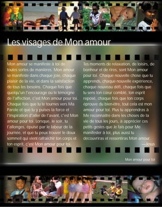 Mon amour se manifeste à toi de
toutes sortes de manières. Mon amour
se manifeste dans chaque joie, chaque
plaisir de la vie, et dans la satisfaction
de tous tes besoins. Chaque fois que
quelqu'un t'encourage ou te témoigne
de l'affection, c'est Mon amour pour toi.
Chaque fois que tu te tournes vers Ma
Parole et que tu y puises la force et
l'inspiration d'aller de l'avant, c'est Mon
amour pour toi. Lorsque, le soir, tu
t'allonges, épuisé par le labeur de la
journée, et que tu peux trouver le doux
sommeil qui vient rafraîchir ton corps et
ton esprit, c'est Mon amour pour toi.
Tes moments de relaxation, de loisirs, de
bonheur et de rires, sont Mon amour
pour toi. Chaque nouvelle chose que tu
apprends, chaque nouvelle expérience,
chaque nouveau défi, chaque fois que
tu sens ton cœur comblé, ton esprit
reposé, chaque fois que ton corps
éprouve du bien-être, tout cela est mon
amour pour toi. Plus tu apprendras à
Me reconnaître dans les choses de la
vie de tous les jours, à apprécier ces
petits gestes que Je fais pour Me
manifester à toi, plus aussi tu
découvriras et ressentiras Mon amour.
—Jesus
Les visages de Mon amour
Mon amour pour toi
 