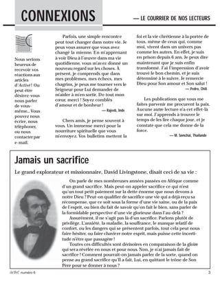 activé numéro 6 3
Parfois, une simple rencontre
peut tout changer dans notre vie. Je
peux vous assurer que vous avez
changé la mienne. En m’apprenant
à voir Dieu à l’œuvre dans ma vie
quotidienne, vous m’avez donné un
nouveau regard sur les choses. À
présent, je comprends que dans
mes problèmes, mes échecs, mes
chagrins, je peux me tourner vers le
Seigneur pour Lui demander de
m’aider à m’en sortir. De tout mon
cœur, merci ! Soyez comblés
d’amour et de bonheur !
— Rajeeb, Inde
Chers amis, je pense souvent à
vous. Un immense merci pour la
nourriture spirituelle que vous
m’envoyez. Vos bulletins mettent la
CONNEXIONS — LE COURRIER DE NOS LECTEURS
foi et la vie chrétienne à la portée de
tous, même de ceux qui, comme
moi, vivent dans un univers pas
comme les autres. En effet, je suis
en prison depuis 6 ans. Je peux dire
maintenant que je suis enfin
transformé. J’ai l’impression d’avoir
trouvé le bon chemin, et je suis
déterminé à le suivre. Je remercie
Dieu pour Son amour et Son salut !
— Pedro, Chili
Les publications que vous me
faites parvenir me procurent la paix.
Aucune autre lecture n’a cet effet-là
sur moi. J’apprends à trouver le
temps de les lire chaque jour, et je
constate que cela me donne de la
force.
— M. Somchai, Thailande
Nous serions
heureux de
recevoir vos
réactions aux
articles
d’Activé ! Ou
peut-être
désirez-vous
nous parler
de vous-
même...Vous
pouvez nous
écrire, nous
téléphoner,
ou nous
contacter par
e-mail.
Jamais un sacrifice
On parle de mes nombreuses années passées en Afrique comme
d’un grand sacrifice. Mais peut-on appeler sacrifice ce qui n’est
qu’un tout petit paiement sur la dette énorme que nous devons à
notre Dieu ? Peut-on qualifier de sacrifice une vie qui a déjà reçu sa
récompense, que ce soit sous la forme d’une vie saine, ou de la paix
de l’esprit, ou bien du fait de savoir qu’on fait le bien, sans parler de
la formidable perspective d’une vie glorieuse dans l’au-delà ?
Assurément, il ne s’agit pas là d’un sacrifice. Parlons plutôt de
privilège. L’anxiété, la maladie, la souffrance, le manque relatif de
confort, ou les dangers qui se présentent parfois, tout cela peut nous
faire hésiter, ou faire chavirer notre esprit, mais puisse cette incerti-
tude n’être que passagère !
Toutes ces difficultés sont dérisoires en comparaison de la gloire
qui sera révélée en nous et pour nous. Non, je n’ai jamais fait de
sacrifice ! Comment pourrait-on jamais parler de la sorte, quand on
pense au grand sacrifice qu’Il a fait, Lui, en quittant le trône de Son
Père pour se donner à nous ?
Le grand explorateur et missionnaire, David Livingstone, disait ceci de sa vie :
 