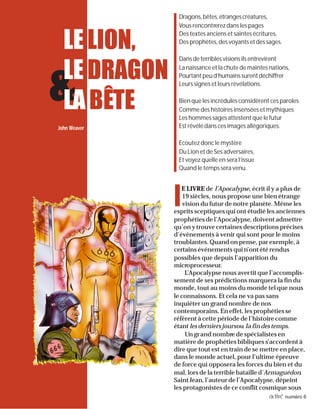 4 activé numéro 6
lllll
E LIVRE de l’Apocalypse, écrit il y a plus de
19 siècles, nous propose une bien étrange
vision du futur de notre planète. Même les
esprits sceptiques qui ont étudié les anciennes
prophéties de l’Apocalypse, doivent admettre
qu’on y trouve certaines descriptions précises
d’événements à venir qui sont pour le moins
troublantes. Quand on pense, par exemple, à
certains événements qui n’ont été rendus
possibles que depuis l’apparition du
microprocesseur.
L’Apocalypse nous avertit que l’accomplis-
sement de ses prédictions marquera la fin du
monde, tout au moins du monde tel que nous
le connaissons. Et cela ne va pas sans
inquiéter un grand nombre de nos
contemporains. En effet, les prophéties se
réfèrent à cette période de l’histoire comme
étant les derniers joursou la fin des temps.
Un grand nombre de spécialistes en
matière de prophéties bibliques s’accordent à
dire que tout est en train de se mettre en place,
dans le monde actuel, pour l’ultime épreuve
de force qui opposera les forces du bien et du
mal, lors de la terrible bataille d’Armaguédon.
Saint Jean, l’auteur de l’Apocalypse, dépeint
les protagonistes de ce conflit cosmique sous
John Weaver
Dragons,bêtes,étrangescréatures,
Vous rencontrerez dans les pages
Des textes anciens et saintes écritures,
Des prophètes, des voyants et des sages.
Dansdeterriblesvisionsilsentrevirent
La naissance et la chute de maintes nations,
Pourtantpeud’humainssurentdéchiffrer
Leurs signes et leurs révélations.
Bien que les incrédules considèrent ces paroles
Comme des histoires insensées et mythiques
Les hommes sages attestent que le futur
Est révélé dans ces images allégoriques.
Ecoutez donc le mystère
Du Lion et de Ses adversaires,
Et voyez quelle en sera l’issue
Quand le temps sera venu.
&
LELION,
LEDRAGON
LA BÊTE
 