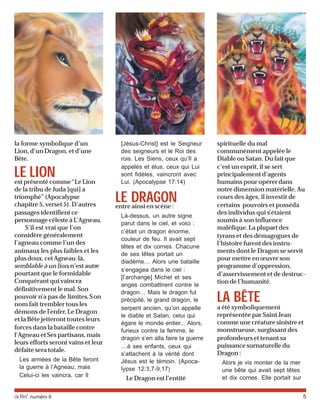 activé numéro 6 5
la forme symbolique d’un
Lion, d’un Dragon, et d’une
Bête.
LE LIONest présenté comme“Le Lion
de la tribu de Juda [qui] a
triomphé” (Apocalypse
chapitre 5, verset 5). D’autres
passages identifient ce
personnage céleste à L’Agneau.
S’il est vrai que l’on
considère généralement
l’agneau comme l’un des
animaux les plus faibles et les
plus doux, cet Agneau-là,
semblable à un lion,n’est autre
pourtant que le formidable
Conquérant qui vaincra
définitivement le mal. Son
pouvoir n’a pas de limites. Son
nom fait trembler tous les
démons de l’enfer. Le Dragon
et la Bête jetteront toutes leurs
forces dans la bataille contre
l’Agneau et Ses partisans, mais
leurs efforts seront vains et leur
défaite sera totale.
Les armées de la Bête feront
la guerre à l’Agneau, mais
Celui-ci les vaincra, car Il
[Jésus-Christ] est le Seigneur
des seigneurs et le Roi des
rois. Les Siens, ceux qu’Il a
appelés et élus, ceux qui Lui
sont fidèles, vaincront avec
Lui. (Apocalypse 17:14)
LE DRAGONentre ainsi en scène :
Là-dessus, un autre signe
parut dans le ciel, et voici :
c’était un dragon énorme,
couleur de feu. Il avait sept
têtes et dix cornes. Chacune
de ses têtes portait un
diadème… Alors une bataille
s’engagea dans le ciel :
[l’archange] Michel et ses
anges combattirent contre le
dragon… Mais le dragon fut
précipité, le grand dragon, le
serpent ancien, qu’on appelle
le diable et Satan, celui qui
égare le monde entier... Alors,
furieux contre la femme, le
dragon s’en alla faire la guerre
…à ses enfants, ceux qui
s’attachent à la vérité dont
Jésus est le témoin. (Apoca-
lypse 12:3,7-9,17)
Le Dragon est l’entité
spirituelle du mal
communément appelée le
Diable ou Satan. Du fait que
c’est un esprit, il se sert
principalement d’agents
humains pour opérer dans
notre dimension matérielle. Au
cours des âges, il investit de
certains pouvoirs et posséda
des individus qui s’étaient
soumis à son influence
maléfique. La plupart des
tyrans et des démagogues de
l’histoire furent des instru-
ments dont le Dragon se servit
pour mettre en œuvre son
programme d’oppression,
d’asservissement et de destruc-
tion de l’humanité.
LA BÊTE
a été symboliquement
représentée par Saint Jean
comme une créature sinistre et
monstrueuse, surgissant des
profondeurs et tenant sa
puissance surnaturelle du
Dragon:
Alors je vis monter de la mer
une bête qui avait sept têtes
et dix cornes. Elle portait sur
 