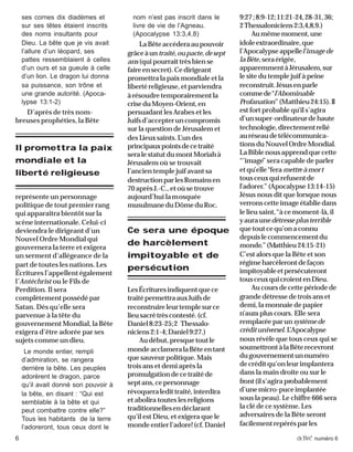6 activé numéro 6
ses cornes dix diadèmes et
sur ses têtes étaient inscrits
des noms insultants pour
Dieu. La bête que je vis avait
l’allure d’un léopard, ses
pattes ressemblaient à celles
d’un ours et sa gueule à celle
d’un lion. Le dragon lui donna
sa puissance, son trône et
une grande autorité. (Apoca-
lypse 13:1-2)
D’après de très nom-
breuses prophéties, la Bête
représente un personnage
politique de tout premier rang
qui apparaîtra bientôt sur la
scène internationale. Celui-ci
deviendra le dirigeant d’un
Nouvel Ordre Mondial qui
gouvernera la terre et exigera
un serment d’allégeance de la
part de toutes les nations. Les
Écritures l’appellent également
l’Antéchrist ou le Fils de
Perdition. Il sera
complètement possédé par
Satan. Dès qu’elle sera
parvenue à la tête du
gouvernement Mondial, la Bête
exigera d’être adorée par ses
sujets comme un dieu.
Le monde entier, rempli
d’admiration, se rangera
derrière la bête. Les peuples
adorèrent le dragon, parce
qu’il avait donné son pouvoir à
la bête, en disant : “Qui est
semblable à la bête et qui
peut combattre contre elle?”
Tous les habitants de la terre
l’adoreront, tous ceux dont le
nom n’est pas inscrit dans le
livre de vie de l’Agneau.
(Apocalypse 13:3,4,8)
LaBêteaccéderaaupouvoir
grâceàuntraité,oupacte,desept
ans (qui pourrait très bien se
faireensecret).Cedirigeant
promettra la paix mondiale et la
liberté religieuse, et parviendra
àrésoudretemporairementla
criseduMoyen-Orient,en
persuadant les Arabes et les
Juifsd’accepteruncompromis
sur la question de Jérusalem et
des Lieuxsaints. L’undes
principauxpointsdecetraité
seralestatutdumontMoriahà
Jérusalem où se trouvait
l’ancien temple juif avant sa
destructionparlesRomainsen
70 après J.-C., et où se trouve
aujourd’hui lamosquée
musulmaneduDômeduRoc.
LesÉcrituresindiquentquece
traitépermettraauxJuifsde
reconstruireleurtemplesurce
lieusacrétrèscontesté.(cf.
Daniel8:23-25;2 Thessalo-
niciens2:1-4;Daniel9:27.)
Audébut,presquetoutle
mondeacclameralaBêteentant
que sauveur politique. Mais
trois ans et demi après la
promulgationdecetraitéde
septans,cepersonnage
révoqueraledittraité,interdira
et abolira toutes les religions
traditionnellesendéclarant
qu’il est Dieu, et exigera que le
mondeentierl’adore!(cf.Daniel
9:27;8:9-12;11:21-24,28-31,36;
2Thessaloniciens2:3,4,8,9.)
Aumêmemoment,une
idoleextraordinaire,que
l’Apocalypseappellel’imagede
laBête,seraérigée,
apparemmentàJérusalem,sur
le site du temple juif à peine
reconstruit.Jésusenparle
commede“l’Abominable
Profanation”(Matthieu24:15).Il
est fort probable qu’il s’agira
d’unsuper-ordinateurdehaute
technologie,directementrelié
auréseaudetélécommunica-
tionsduNouvelOrdreMondial.
LaBiblenousapprendquecette
“’image” sera capable de parler
etqu’elle“fera mettreàmort
tousceuxquirefusentde
l’adorer.” (Apocalypse13:14-15)
Jésus nous dit que lorsque nous
verronscetteimageétabliedans
le lieu saint,“à ce moment-là, il
yauraunedétresseplusterrible
quetoutcequ’onaconnu
depuislecommencementdu
monde.”(Matthieu24:15-21)
C’est alors que la Bête et son
régimeharcèlerontdefaçon
impitoyableetpersécuteront
tousceuxquicroientenDieu.
Au cours de cette période de
grande détresse de trois ans et
demi, la monnaie de papier
n’aura plus cours. Elle sera
remplacée parun systèmede
crédituniversel. L’Apocalypse
nous révèle que tous ceux qui se
soumettrontàlaBêterecevront
dugouvernementunnuméro
decréditqu’onleurimplantera
dans la main droite ou sur le
front(ils’agira probablement
d’unemicro-puceimplantée
sous la peau). Le chiffre 666 sera
la clé de ce système. Les
adversaires de la Bête seront
facilementrepérésparles
Il promettra la paix
mondiale et la
liberté religieuse
Ce sera une époque
de harcèlement
impitoyable et de
persécution
 