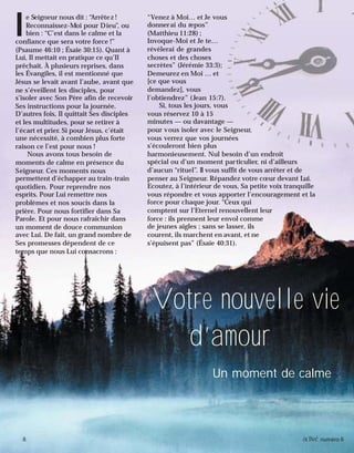 8 activé numéro 6
l
e Seigneur nous dit : “Arrêtez !
Reconnaissez-Moi pour Dieu”, ou
bien : “C’est dans le calme et la
confiance que sera votre force !”
(Psaume 46:10 ; Ésaïe 30:15). Quant à
Lui, Il mettait en pratique ce qu’Il
prêchait. À plusieurs reprises, dans
les Évangiles, il est mentionné que
Jésus se levait avant l’aube, avant que
ne s’éveillent les disciples, pour
s’isoler avec Son Père afin de recevoir
Ses instructions pour la journée.
D’autres fois, Il quittait Ses disciples
et les multitudes, pour se retirer à
l’écart et prier. Si pour Jésus, c’était
une nécessité, à combien plus forte
raison ce l’est pour nous !
Nous avons tous besoin de
moments de calme en présence du
Seigneur. Ces moments nous
permettent d’échapper au train-train
quotidien. Pour reprendre nos
esprits. Pour Lui remettre nos
problèmes et nos soucis dans la
prière. Pour nous fortifier dans Sa
Parole. Et pour nous rafraîchir dans
un moment de douce communion
avec Lui. De fait, un grand nombre de
Ses promesses dépendent de ce
temps que nous Lui consacrons :
Votre nouvelle vie
d’amour
Un moment de calme
“Venez à Moi… et Je vous
donnerai du repos”
(Matthieu 11:28) ;
Invoque-Moi et Je te…
révélerai de grandes
choses et des choses
secrètes” (Jérémie 33:3);
Demeurez en Moi … et
[ce que vous
demandez], vous
l’obtiendrez” (Jean 15:7).
Si, tous les jours, vous
vous réservez 10 à 15
minutes — ou davantage —
pour vous isoler avec le Seigneur,
vous verrez que vos journées
s’écouleront bien plus
harmonieusement. Nul besoin d’un endroit
spécial ou d’un moment particulier, ni d’ailleurs
d’aucun “rituel”. Il vous suffit de vous arrêter et de
penser au Seigneur. Répandez votre cœur devant Lui.
Ecoutez, à l’intérieur de vous, Sa petite voix tranquille
vous répondre et vous apporter l’encouragement et la
force pour chaque jour. “Ceux qui
comptent sur l’Eternel renouvellent leur
force : ils prennent leur envol comme
de jeunes aigles ; sans se lasser, ils
courent, ils marchent en avant, et ne
s’épuisent pas” (Ésaïe 40:31).
8 activé numéro 6
 